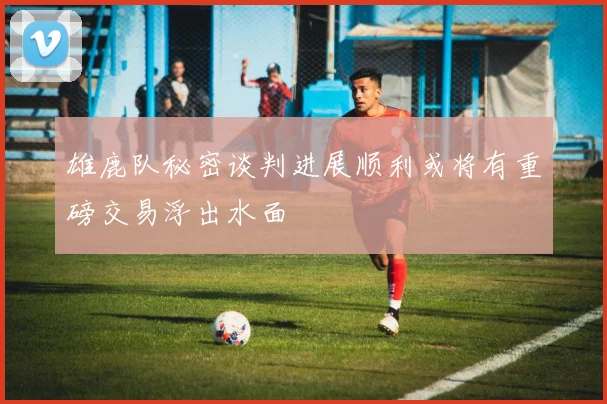 雄鹿队秘密谈判进展顺利或将有重磅交易浮出水面