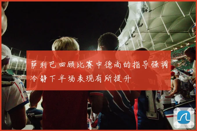 萨利巴回顾比赛中德尚的指导强调冷静下半场表现有所提升