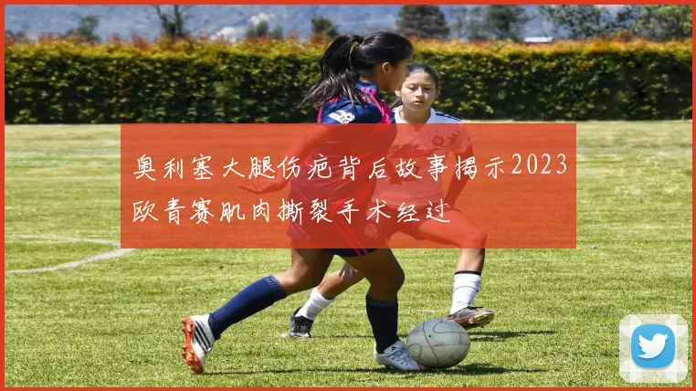 奥利塞大腿伤疤背后故事揭示2023欧青赛肌肉撕裂手术经过