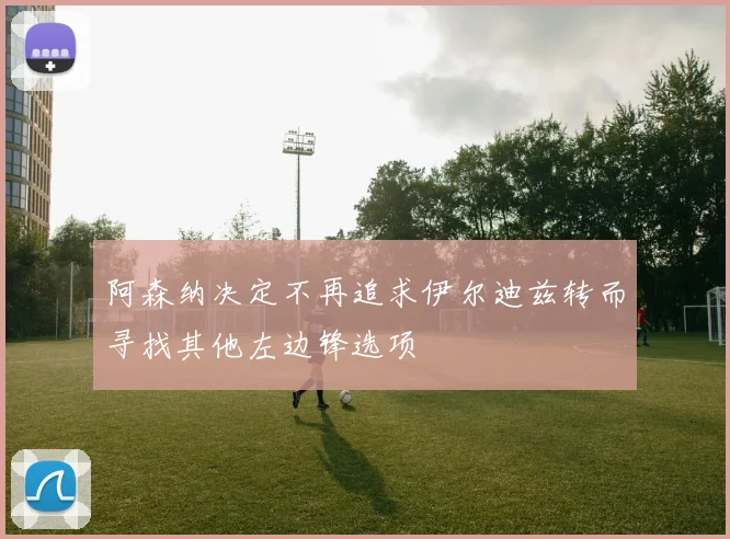 阿森纳决定不再追求伊尔迪兹转而寻找其他左边锋选项