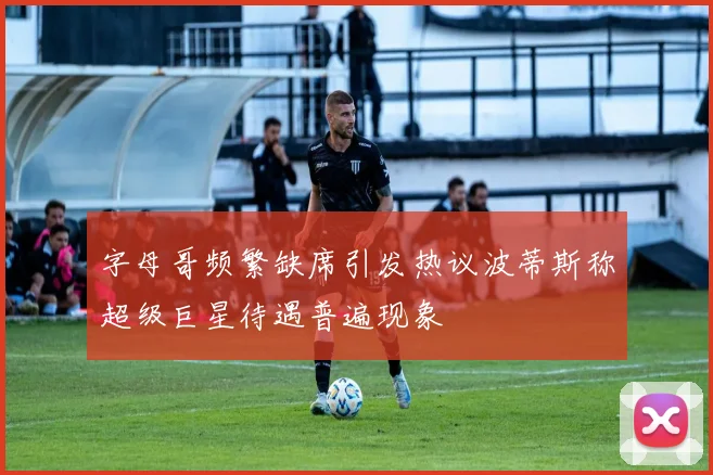 字母哥频繁缺席引发热议波蒂斯称超级巨星待遇普遍现象