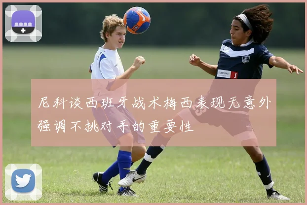 尼科谈西班牙战术梅西表现无意外强调不挑对手的重要性