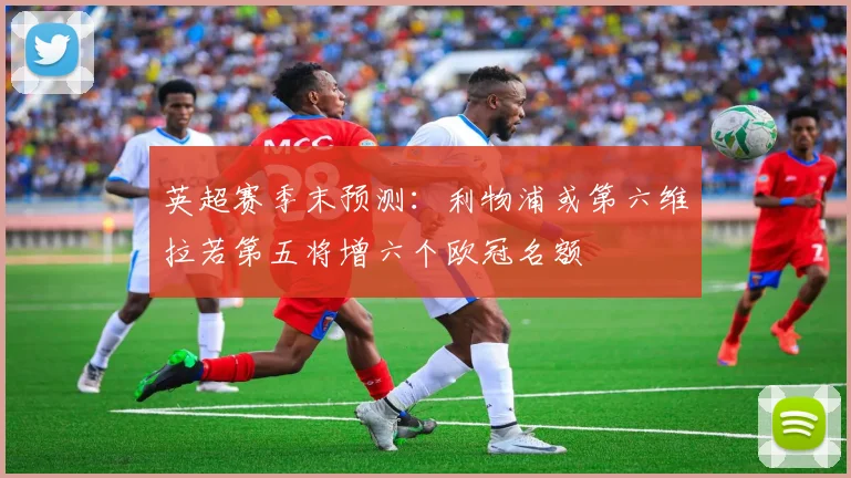 英超赛季末预测：利物浦或第六维拉若第五将增六个欧冠名额