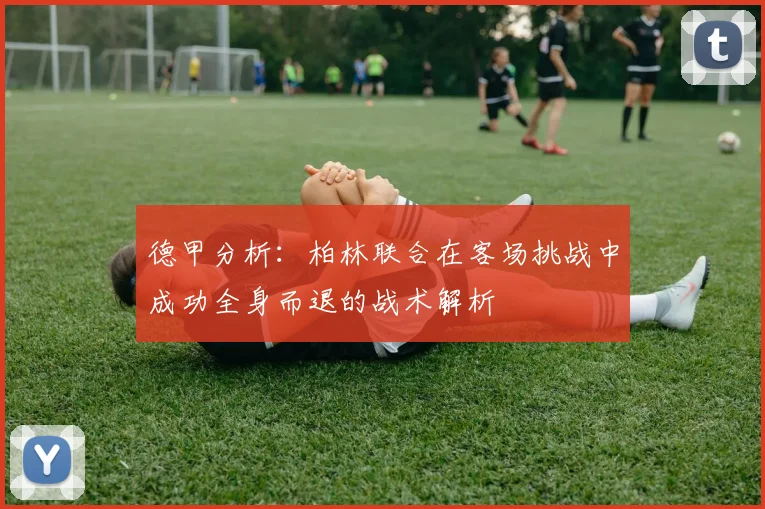 德甲分析：柏林联合在客场挑战中成功全身而退的战术解析