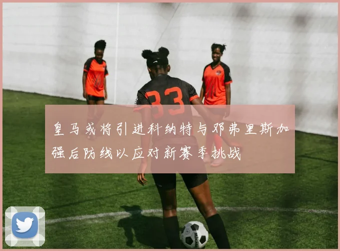 皇马或将引进科纳特与邓弗里斯加强后防线以应对新赛季挑战