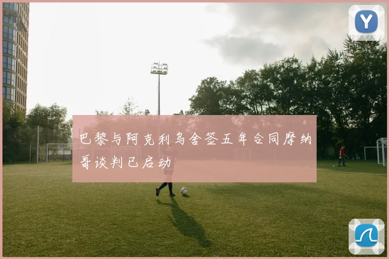 巴黎与阿克利乌舍签五年合同摩纳哥谈判已启动