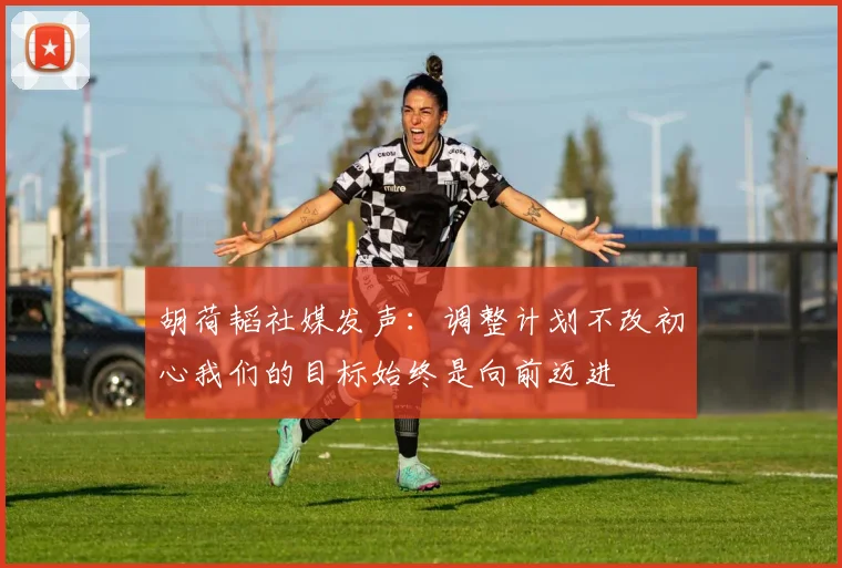 胡荷韬社媒发声：调整计划不改初心我们的目标始终是向前迈进