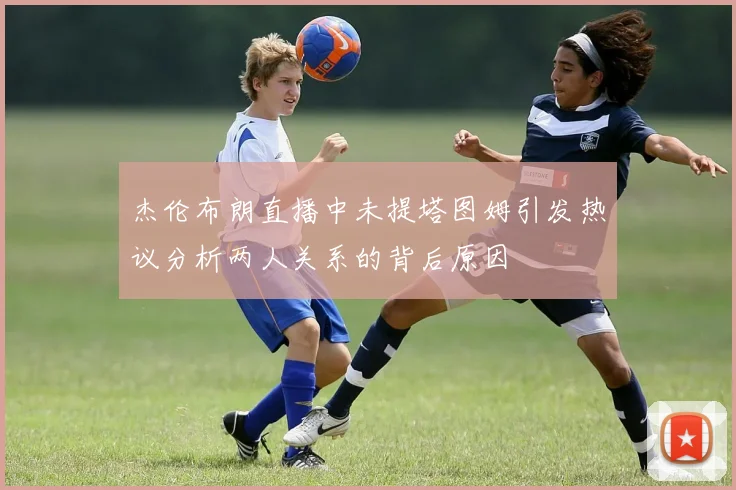 杰伦布朗直播中未提塔图姆引发热议分析两人关系的背后原因