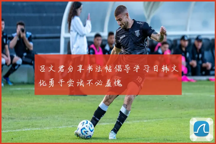 吕文君分享书法帖倡导学习日韩文化勇于尝试不必羞愧
