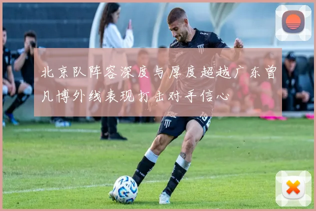北京队阵容深度与厚度超越广东曾凡博外线表现打击对手信心