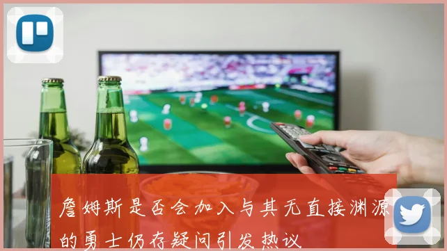 詹姆斯是否会加入与其无直接渊源的勇士仍存疑问引发热议