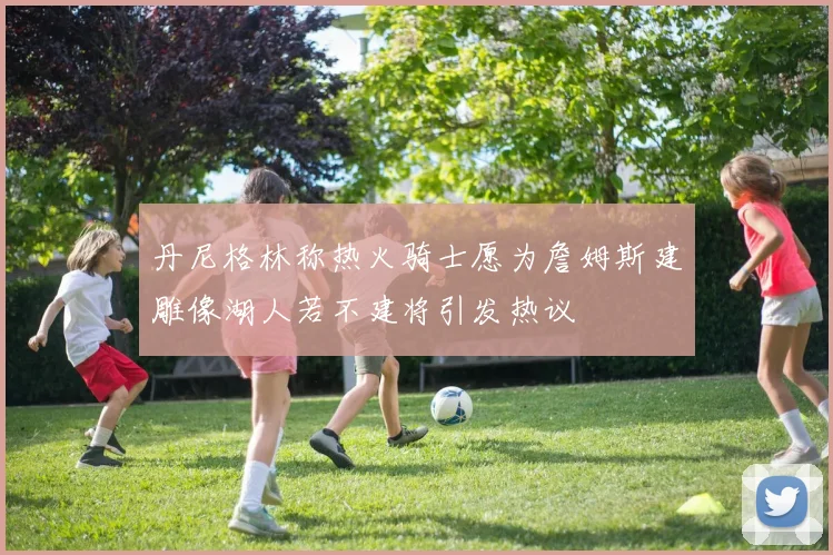 丹尼格林称热火骑士愿为詹姆斯建雕像湖人若不建将引发热议