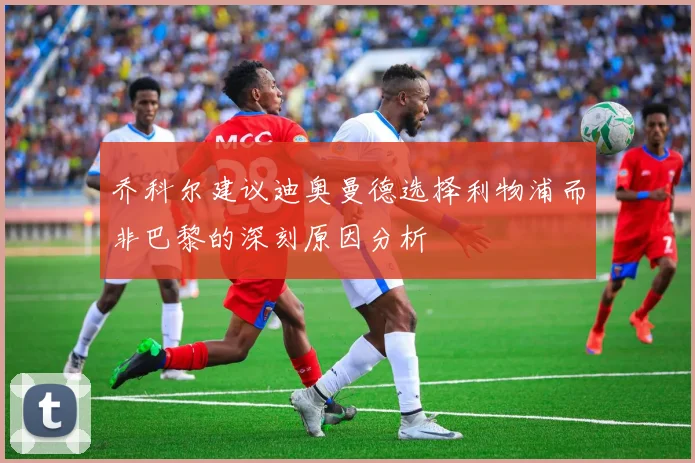 乔科尔建议迪奥曼德选择利物浦而非巴黎的深刻原因分析