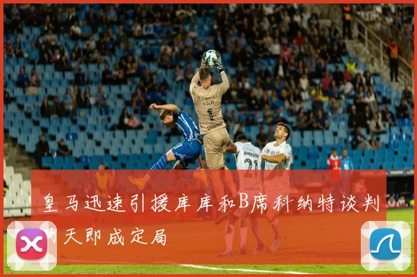 皇马迅速引援库库和B席科纳特谈判两天即成定局