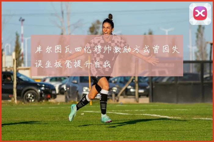 库尔图瓦回忆穆帅激励方式曾因失误坐板凳提升自我