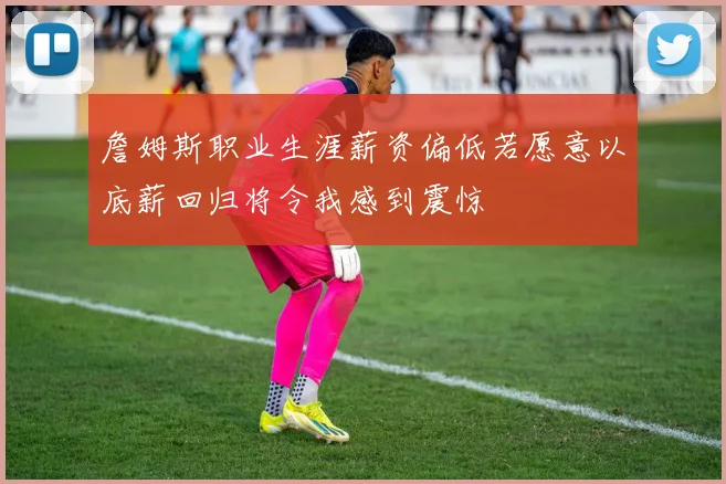 詹姆斯职业生涯薪资偏低若愿意以底薪回归将令我感到震惊